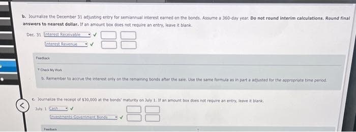 b. Journalize the December 31 adjusting entry for semiannual interest earned on the bonds. Assume a 360-day year. Do not round interim calculations. Round final
answers to nearest dollar. If an amount box does not require an entry, leave it blank.
Dec. 31 Interest Receivable
Interest Revenue
Feedback
Check My Work
b. Remember to accrue the interest only on the remaining bonds after the sale. Use the same formula as in part a adjusted for the appropriate time period.
c. Journalize the receipt of $30,000 at the bonds' maturity on July 1. If an amount box does not require an entry, leave it blank.
July 1 Cash
✔
88
Investments-Government Bonds