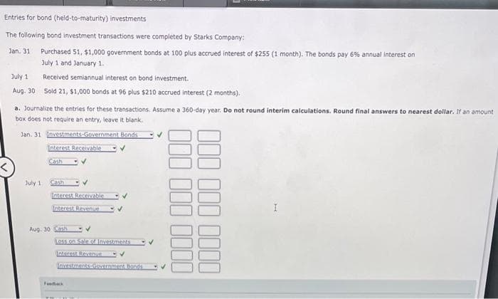 Entries for bond (held-to-maturity) investments
The following bond investment transactions were completed by Starks Company:
Jan. 31
Purchased 51, $1,000 government bonds at 100 plus accrued interest of $255 (1 month). The bonds pay 6% annual interest on
July 1 and January 1.
July 1
Aug. 30
Received semiannual interest on bond investment.
Sold 21, $1,000 bonds at 96 plus $210 accrued interest (2 months).
a. Journalize the entries for these transactions. Assume a 360-day year. Do not round interim calculations. Round final answers to nearest dollar. If an amount
box does not require an entry, leave it blank.
Jan. 31 Investments-Government Bonds
Interest Receivable
Cash
July 1
Cash
Interest Receivable
Interest Revenue
Aug. 30 Cash
- V
Interest Revenue DV
Investments Government Bonds
Feedback
✓
000 000
000 000 0000
0000
I