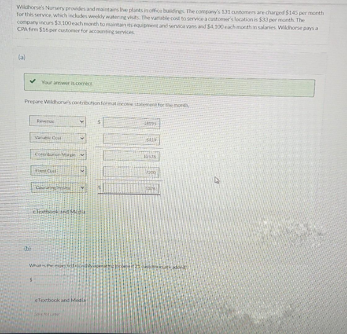 Wildhorse's Nursery provides and maintains live plants in office buildings. The company's 131 customers are charged $145 per month
for this service, which includes weekly watering visits. The variable cost to service a customer's location is $33 per month. The
company incurs $3,100 each month to maintain its equipment and service vans and $4,100 each month in salaries. Wildhorse pays a
CPA firm $16 per customer for accounting services.
(a)
Prepare Wildhorse's contribution format income statement for the month.
(b)
Your answer is correct
Revenue
$
Variable Cost
Contribution Margin
Fixed Cust
Operative Income
4
v
eTextbook and Media
✔
What is the expected mont
Seve for Later
e Textbook and Media
18995
6419
12576
7200
5376
stomers are added?
12