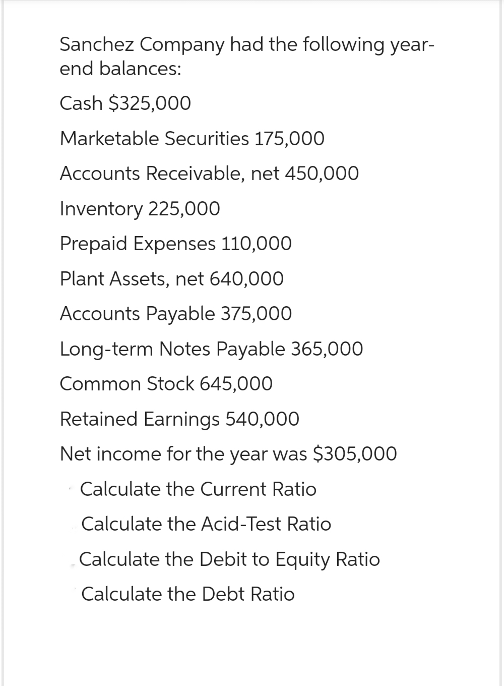 Sanchez Company had the following year-
end balances:
Cash $325,000
Marketable Securities 175,000
Accounts Receivable, net 450,000
Inventory 225,000
Prepaid Expenses 110,000
Plant Assets, net 640,000
Accounts Payable 375,000
Long-term Notes Payable 365,000
Common Stock 645,000
Retained Earnings 540,000
Net income for the year was $305,000
Calculate the Current Ratio
Calculate the Acid-Test Ratio
Calculate the Debit to Equity Ratio
Calculate the Debt Ratio