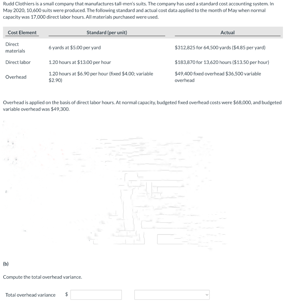 Rudd Clothiers is a small company that manufactures tall-men's suits. The company has used a standard cost accounting system. In
May 2020, 10,600 suits were produced. The following standard and actual cost data applied to the month of May when normal
capacity was 17,000 direct labor hours. All materials purchased were used.
Cost Element
Direct
materials
Direct labor
Overhead
(b)
6 yards at $5.00 per yard
Standard (per unit)
1.20 hours at $13.00 per hour
1.20 hours at $6.90 per hour (fixed $4.00; variable
$2.90)
Compute the total overhead variance.
Total overhead variance $
Actual
Overhead is applied on the basis of direct labor hours. At normal capacity, budgeted fixed overhead costs were $68,000, and budgeted
variable overhead was $49,300.
$312,825 for 64,500 yards ($4.85 per yard)
$183,870 for 13,620 hours ($13.50 per hour)
$49,400 fixed overhead $36,500 variable
overhead
