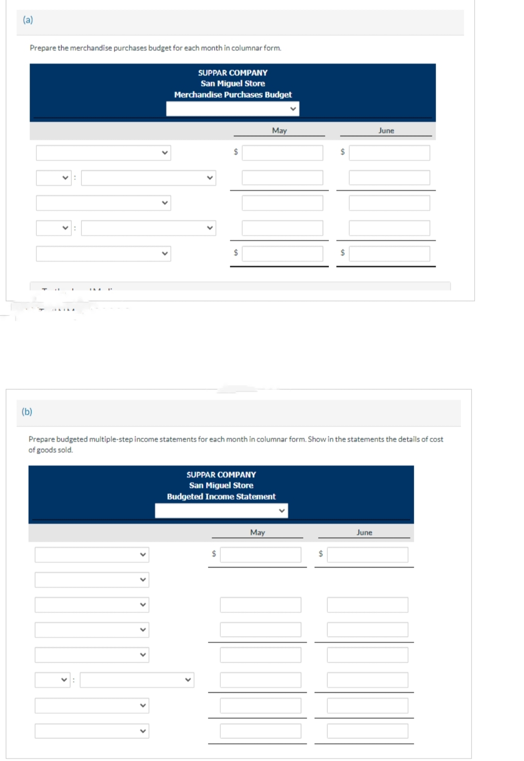 (a)
Prepare the merchandise purchases budget for each month in columnar form.
(b)
SUPPAR COMPANY
San Miguel Store
Merchandise Purchases Budget
$
$
$
May
SUPPAR COMPANY
San Miguel Store
Budgeted Income Statement
May
Prepare budgeted multiple-step income statements for each month in columnar form. Show in the statements the details of cost
of goods sold.
$
$
$
June
June