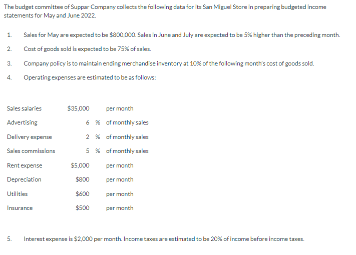 The budget committee of Suppar Company collects the following data for its San Miguel Store in preparing budgeted income
statements for May and June 2022.
1.
2.
3.
4.
Sales for May are expected to be $800,000. Sales in June and July are expected to be 5% higher than the preceding month.
Cost of goods sold is expected to be 75% of sales.
Company policy is to maintain ending merchandise inventory at 10% of the following month's cost of goods sold.
Operating expenses are estimated to be as follows:
Sales salaries
Advertising
Delivery expense
Sales commissions
Rent expense
Depreciation
Utilities
Insurance
5.
$35,000 per month
6%
of monthly sales
2% of monthly sales
5%
of monthly sales
per month
per month
per month
per month
$5,000
$800
$600
$500
Interest expense is $2,000 per month. Income taxes are estimated to be 20% of income before income taxes.