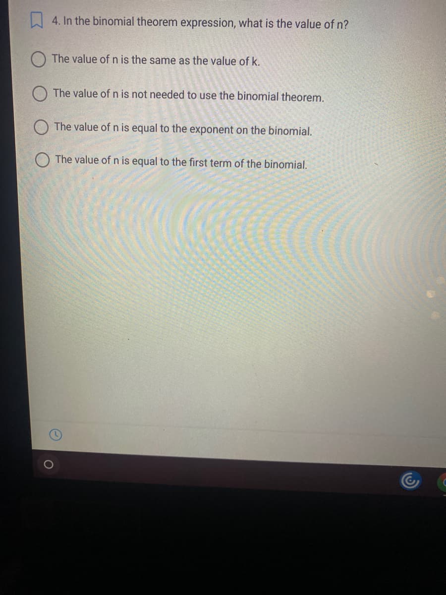 4. In the binomial theorem expression, what is the value of n?
The value of n is the same as the value of k.
The value of n is not needed to use the binomial theorem.
The value of n is equal to the exponent on the binomial.
O The value of n is equal to the first term of the binomial.
