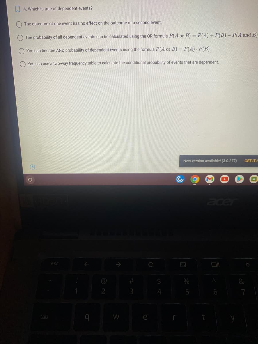 4. Which is true of dependent events?
The outcome of one event has no effect on the outcome of a second event.
The probability of all dependent events can be calculated using the OR formula P(A or B) = P(A) + P(B) – P(A and B)
You can find the AND probability of dependent events using the formula P(A or B) = P(A) P(B).
You can use a two-way frequency table to calculate the conditional probability of events that are dependent.
New version available! (3.0.277)
GET IT N
acer
esc
%23
%24
&
4
7
tab
W
e
