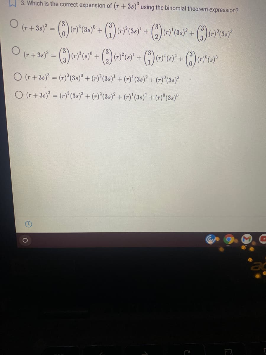 W 3. Which is the correct expansion of (r + 3s)° using the binomial theorem expression?
O (r+3s) = (r)°(38)° + (r)*(3s)' + (r)'(3s)² + (r)^(3s)°
O (r+38) = (r)*(3s)° + (r)°(3s)² + (r)'(3s)' + (r)"(3s)°
ac
