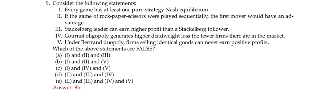 9. Consider the following statements:
I. Every game has at least one pure-strategy Nash equilibrium.
II. If the game of rock-paper-scissors were played sequentially, the first mover would have an ad-
vantage.
III. Stackelberg leader can earn higher profit than a Stackelberg follower.
IV. Cournot oligopoly generates higher deadweight loss the fewer firms there are in the market.
V. Under Bertrand duopoly, firms selling identical goods can never earn positive profits.
Which of the above statements are FALSE?
(a) (I) and (II) and (III)
(b) (I) and (II) and (V)
(c) (I) and (IV) and (V)
(d) (II) and (III) and (IV)
(e) (II) and (III) and (IV) and (V)
Answer: 9b.