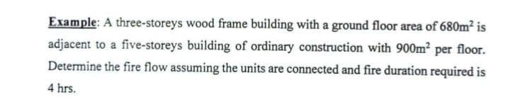 Example: A three-storeys wood frame building with a ground floor area of 680m² is
adjacent to a five-storeys building of ordinary construction with 900m² per floor.
Determine the fire flow assuming the units are connected and fire duration required is
4 hrs.