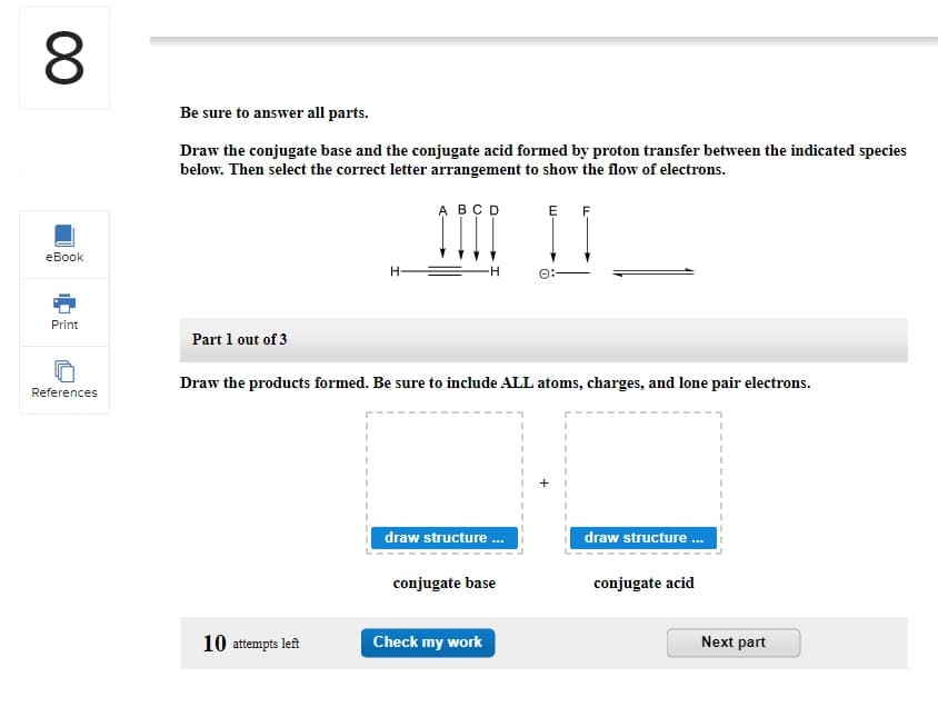 8
eBook
Print
References
Be sure to answer all parts.
Draw the conjugate base and the conjugate acid formed by proton transfer between the indicated species
below. Then select the correct letter arrangement to show the flow of electrons.
Part 1 out of 3
H
10 attempts left
A B C D
ÎÏÏÏ
Draw the products formed. Be sure to include ALL atoms, charges, and lone pair electrons.
draw structure ...
conjugate base
E F
Check my work
draw structure...
conjugate acid
Next part