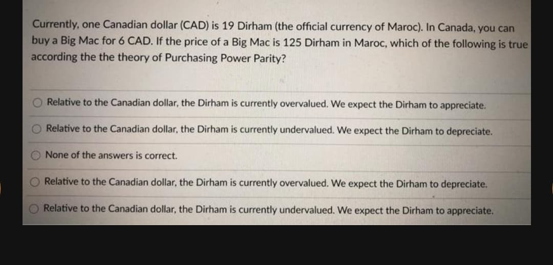 Currently, one Canadian dollar (CAD) is 19 Dirham (the official currency of Maroc). In Canada, you can
buy a Big Mac for 6 CAD. If the price of a Big Mac is 125 Dirham in Maroc, which of the following is true
according the the theory of Purchasing Power Parity?
Relative to the Canadian dollar, the Dirham is currently overvalued. We expect the Dirham to appreciate.
O Relative to the Canadian dollar, the Dirham is currently undervalued. We expect the Dirham to depreciate.
None of the answers is correct.
Relative to the Canadian dollar, the Dirham is currently overvalued. We expect the Dirham to depreciate.
Relative to the Canadian dollar, the Dirham is currently undervalued. We expect the Dirham to appreciate.
