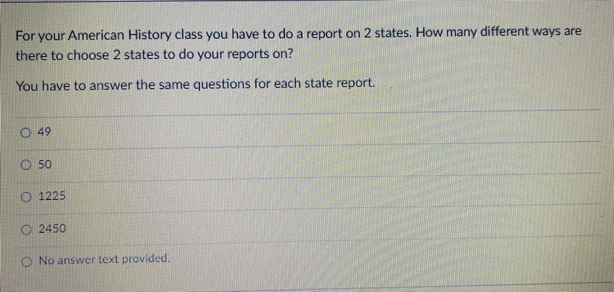 For your American History class you have to do a report on 2 states. How many different ways are
there to choose 2 states to do your reports on?
You have to answer the same questions for each state report.
0 0 0 0
49
Ⓒ50
1225
C2450
No answer text provided.