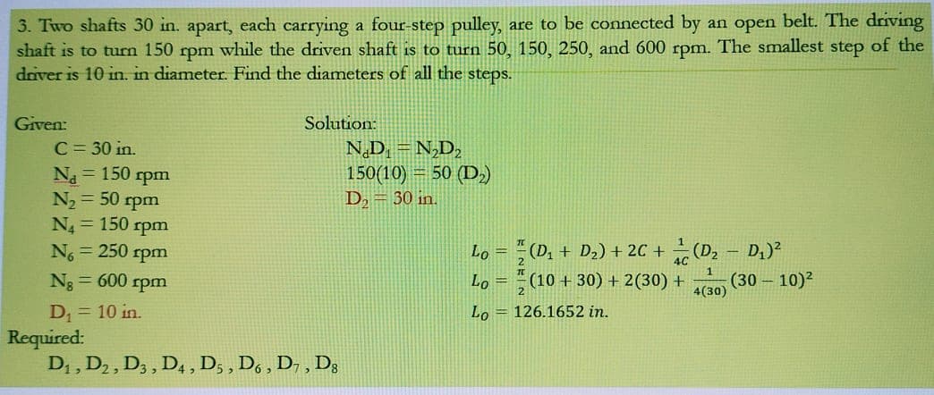 3. Two shafts 30 in. apart, each carrying a four-step pulley, are to be connected by
shaft is to turn 150 rpm while the driven shaft is to turn 50, 150, 250, and 600 rpm. The smallest step of the
daver is 10 in. in diameter. Find the diameters of all the steps.
an open belt. The driving
Given:
Solution:
C= 30 in.
Na = 150 rpm
N2 = 50 rpm
N = 150 rpm
N = 250 rpm
Ng = 600 rpm
N,D =N,D,
150(10) = 50 (D,)
D2 = 30 in.
Lo = (D, + D2) + 2C + (D2
D,)?
Lo = (10 + 30) + 2(30) +
4(30)
(30 – 10)²
D = 10 in.
Required:
D; , D2, D, , D4 , D, , D, , D7 , D;
Lo = 126.1652 in.
