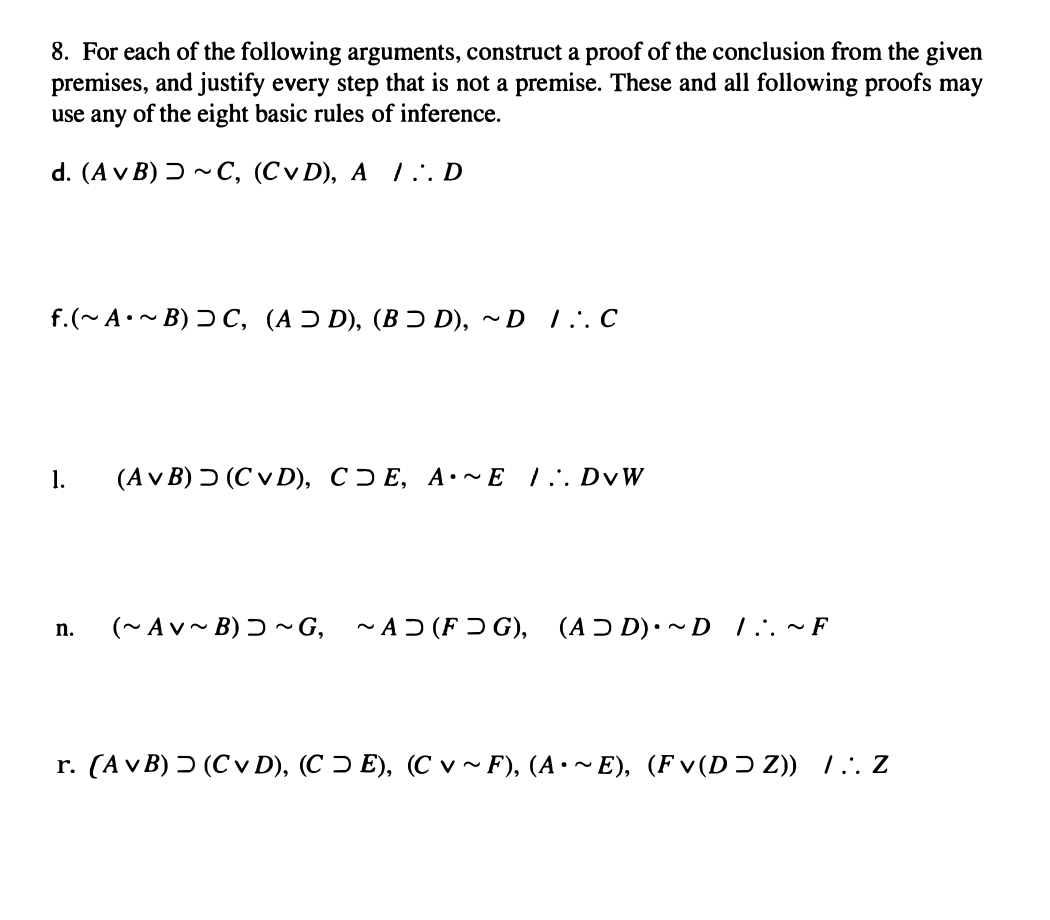 8. For each of the following arguments, construct a proof of the conclusion from the given
premises, and justify every step that is not a premise. These and all following proofs may
use any of the eight basic rules of inference.
d. (A v B) > ~ C, (CVD), A / D
f.(~ A•~ B) > C, (AD), (BƆD), ~D 1. C
1.
(Av B) (CVD), CE, A.~E 1. DvW
n. (~Av~B)~G, ~AD(FG), (AD)• ~D 1 ~ F
r. (AvB) (C v D), (CE), (C v~F), (A•~E), (Fv(DZ)) /. Z