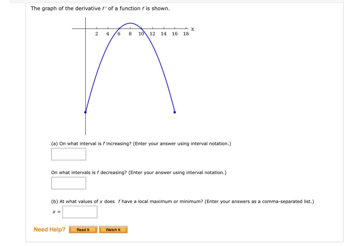 The graph of the derivative f' of a function f is shown.
2 4
6 8
10
12
14
16
18
(a) On what interval is f increasing? (Enter your answer using interval notation.)
On what intervals is f decreasing? (Enter your answer using interval notation.)
(b) At what values of x does f have a local maximum or minimum? (Enter your answers as a comma-separated list.)
X =
Need Help?
Read It
Watch It
