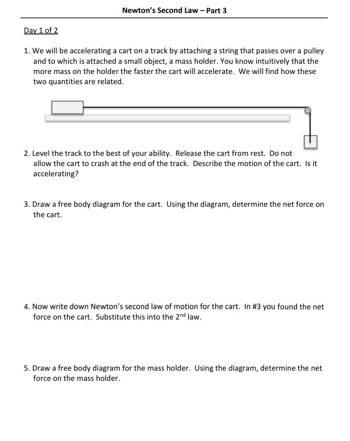 Newton's Second Law – Part 3
Day 1 of 2
1. We will be accelerating a cart on a track by attaching a string that passes over a pulley
and to which is attached a small object, a mass holder. You know intuitively that the
more mass on the holder the faster the cart will accelerate. We will find how these
two quantities are related.
2. Level the track to the best of your ability. Release the cart from rest. Do not
allow the cart to crash at the end of the track. Describe the motion of the cart. Is it
accelerating?
3. Draw a free body diagram for the cart. Using the diagram, determine the net force on
the cart.
4. Now write down Newton's second law of motion for the cart. In #3 you found the net
force on the cart. Substitute this into the 2nd law.
5. Draw a free body diagram for the mass holder. Using the diagram, determine the net
force on the mass holder.
