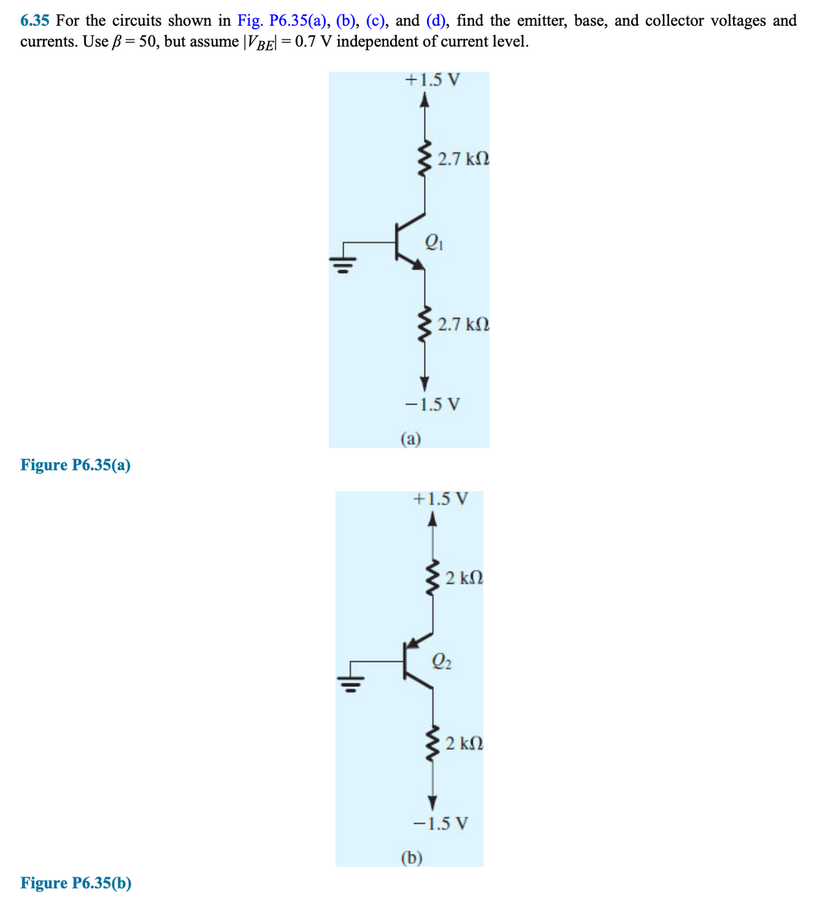 6.35 For the circuits shown in Fig. P6.35(a), (b), (c), and (d), find the emitter, base, and collector voltages and
currents. Use ß = 50, but assume |VBE| = 0.7 V independent of current level.
+1.5 V
Figure P6.35(a)
Figure P6.35(b)
• 2.7 ΚΩ
Q₁
2.7 ΚΩ
-1.5 V
(a)
+1.5 V
(b)
www
2 ΚΩ
Q₂
2 ΚΩ
-1.5 V