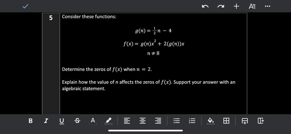 a + A .*
5
Consider these functions:
g(n) = 글n - 4
2
f(x) = g(n)x´ + 2(g(n))x
n+8
Determine the zeros of f(x) when n = 2.
Explain how the value of n affects the zeros of f(x). Support your answer with an
algebraic statement.
B I U § A
!!
