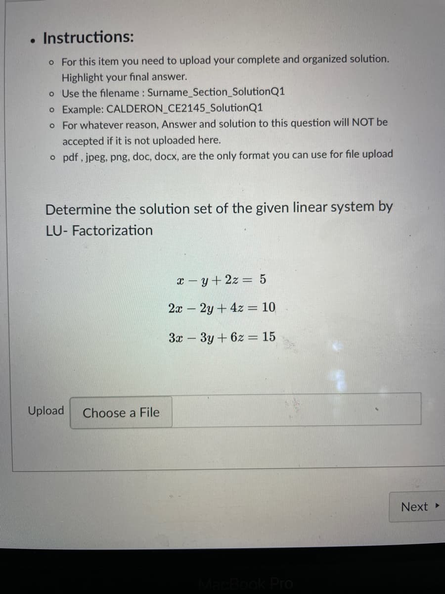 . Instructions:
o For this item you need to upload your complete and organized solution.
Highlight your final answer.
o Use the filename: Surname_Section_SolutionQ1
o Example: CALDERON_CE2145_SolutionQ1
o For whatever reason, Answer and solution to this question will NOT be
accepted if it is not uploaded here.
o pdf, jpeg, png, doc, docx, are the only format you can use for file upload
Determine the solution set of the given linear system by
LU- Factorization
Upload Choose a File
x-y + 2z = 5
2x - 2y + 4z = 10
3x3y + 6z = 15
MacBook Pro
Next ▸