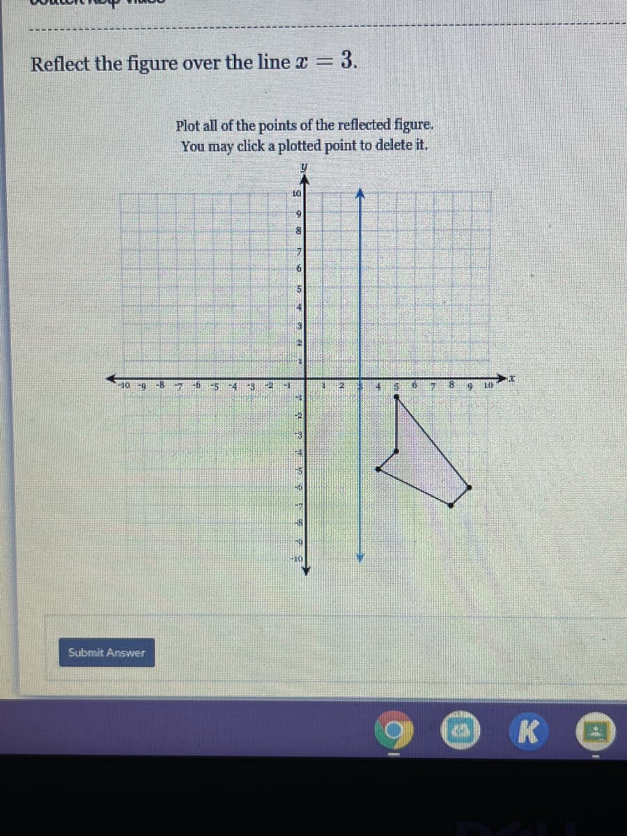 Reflect the figure over the line a 3.
Plot all of the points of the reflected figure.
You may click a plotted point to delete it.
6.
-10 -9
-8
-5
-4
Submit Answer
K

