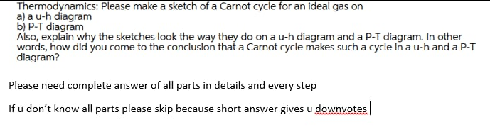 Thermodynamics: Please make a sketch of a Carnot cycle for an ideal gas on
a) a u-h diagram
b) P-T diagram
Also, explain why the sketches look the way they do on a u-h diagram and a P-T diagram. In other
words, how did you come to the conclusion that a Carnot cycle makes such a cycle in a u-h and a P-T
diagram?
Please need complete answer of all parts in details and every step
If u don't know all parts please skip because short answer gives u downvotes
