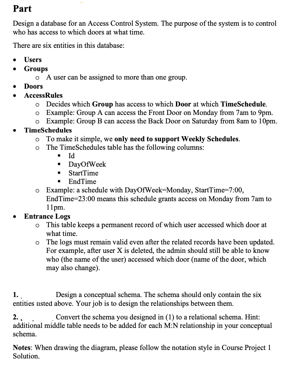 Part
Design a database for an Access Control System. The purpose of the system is to control
who has access to which doors at what time.
There are six entities in this database:
●
●
Users
Groups
O
A user can be assigned to more than one group.
Doors
AccessRules
O Decides which Group has access to which Door at which TimeSchedule.
Example: Group A can access the Front Door on Monday from 7am to 9pm.
o
o Example: Group B can access the Back Door on Saturday from 8am to 10pm.
TimeSchedules
To make it simple, we only need to pport Weekly Schedules.
The TimeSchedules table has the following columns:
Id
O
O
DayOfWeek
StartTime
■ EndTime
o Example: a schedule with DayOfWeek-Monday, StartTime=7:00,
EndTime=23:00 means this schedule grants access on Monday from 7am to
11pm.
Entrance Logs
O This table keeps a permanent record of which user accessed which door at
what time.
o The logs must remain valid even after the related records have been updated.
For example, after user X is deleted, the admin should still be able to know
who (the name of the user) accessed which door (name of the door, which
may also change).
1.
Design a conceptual schema. The schema should only contain the six
entities listed above. Your job is to design the relationships between them.
2..
Convert the schema you designed in (1) to a relational schema. Hint:
additional middle table needs to be added for each M:N relationship in your conceptual
schema.
Notes: When drawing the diagram, please follow the notation style in Course Project 1
Solution.