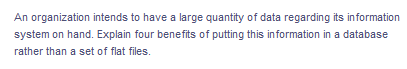 An organization intends to have a large quantity of data regarding its information
system on hand. Explain four benefits of putting this information in a database
rather than a set of flat files.
