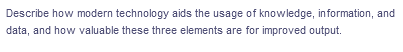 Describe how modern technology aids the usage of knowledge, in formation, and
data, and how valuable these three elements are for improved output.
