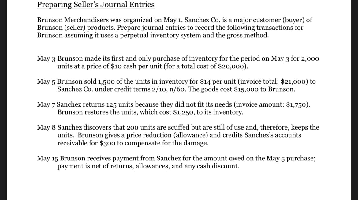 Preparing Seller's Journal Entries
Brunson Merchandisers was organized on May 1. Sanchez Co. is a major customer (buyer) of
Brunson (seller) products. Prepare journal entries to record the following transactions for
Brunson assuming it uses a perpetual inventory system and the gross method.
May 3 Brunson made its first and only purchase of inventory for the period on May 3 for 2,000
units at a price of $10 cash per unit (for a total cost of $20,000).
May 5 Brunson sold 1,500 of the units in inventory for $14 per unit (invoice total: $21,000) to
Sanchez Co. under credit terms 2/10, n/60. The goods cost $15,000 to Brunson.
May 7 Sanchez returns 125 units because they did not fit its needs (invoice amount: $1,750).
Brunson restores the units, which cost $1,250, to its inventory.
May 8 Sanchez discovers that 200 units are scuffed but are still of use and, therefore, keeps the
units. Brunson gives a price reduction (allowance) and credits Sanchez's accounts
receivable for $300 to compensate for the damage.
May 15 Brunson receives payment from Sanchez for the amount owed on the May 5 purchase;
payment is net of returns, allowances, and any cash discount.