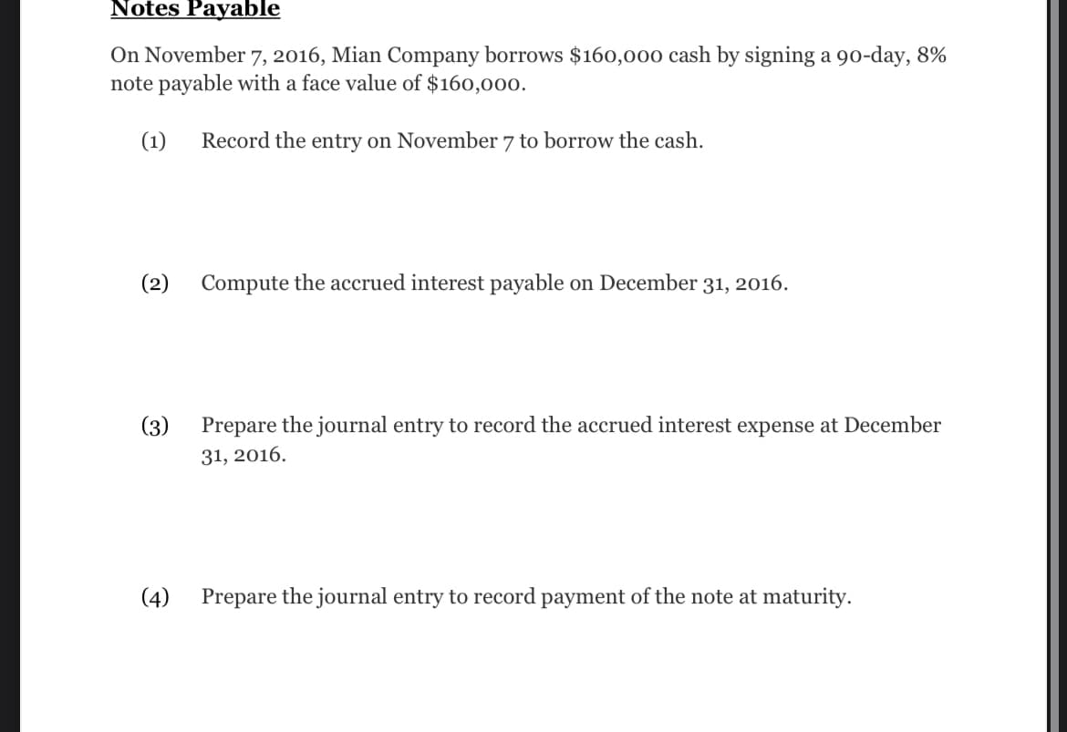 Notes Payable
On November 7, 2016, Mian Company borrows $160,000 cash by signing a 90-day, 8%
note payable with a face value of $160,000.
(1) Record the entry on November 7 to borrow the cash.
(2)
(3)
(4)
Compute the accrued interest payable on December 31, 2016.
Prepare the journal entry to record the accrued interest expense at December
31, 2016.
Prepare the journal entry to record payment of the note at maturity.