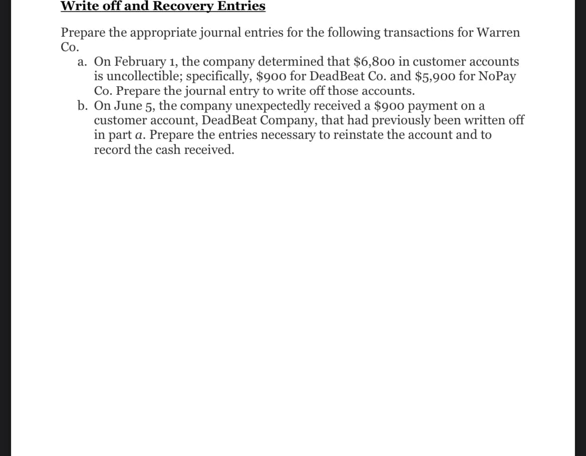 Write off and Recovery Entries
Prepare the appropriate journal entries for the following transactions for Warren
Co.
a. On February 1, the company determined that $6,800 in customer accounts
is uncollectible; specifically, $900 for DeadBeat Co. and $5,900 for NoPay
Co. Prepare the journal entry to write off those accounts.
b. On June 5, the company unexpectedly received a $900 payment on a
customer account, Dead Beat Company, that had previously been written off
in part a. Prepare the entries necessary to reinstate the account and to
record the cash received.