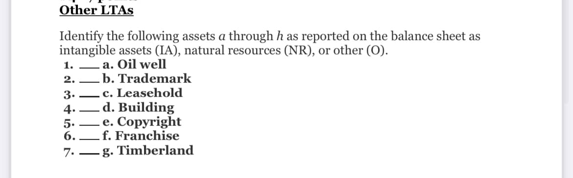Other LTAS
Identify the following assets a through h as reported on the balance sheet as
intangible assets (IA), natural resources (NR), or other (O).
1.
2.
3.
4.
5.
6.
7.
a. Oil well
b. Trademark
c. Leasehold
d. Building
.e. Copyright
f. Franchise
g. Timberland
