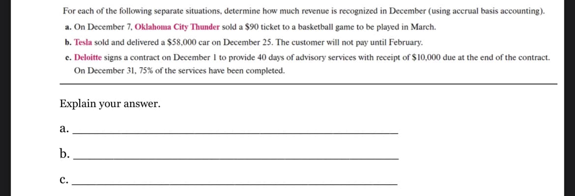 For each of the following separate situations, determine how much revenue is recognized in December (using accrual basis accounting).
a. On December 7, Oklahoma City Thunder sold a $90 ticket to a basketball game to be played in March.
b. Tesla sold and delivered a $58,000 car on December 25. The customer will not pay until February.
c. Deloitte signs a contract on December 1 to provide 40 days of advisory services with receipt of $10,000 due at the end of the contract.
On December 31, 75% of the services have been completed.
Explain your answer.
a.
b.
C.