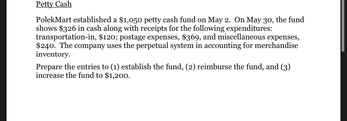 Petty Cash
PolekMart established a $1,050 petty cash fund on May 2. On May 30, the fund
shows $326 in cash along with receipts for the following expenditures:
transportation-in, $120; postage expenses, $369, and miscellaneous expenses,
$240. The company uses the perpetual system in accounting for merchandise
inventory.
Prepare the entries to (1) establish the fund, (2) reimburse the fund, and (3)
increase the fund to $1,200.