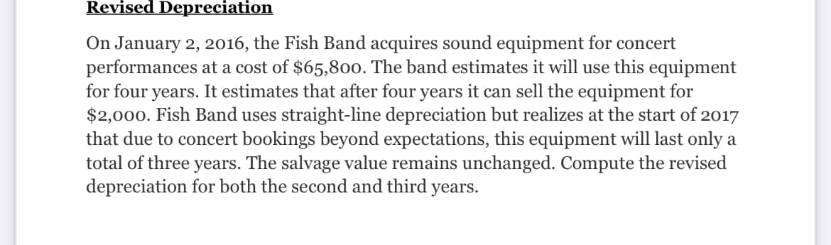 Revised Depreciation
On January 2, 2016, the Fish Band acquires sound equipment for concert
performances at a cost of $65,800. The band estimates it will use this equipment
for four years. It estimates that after four years it can sell the equipment for
$2,000. Fish Band uses straight-line depreciation but realizes at the start of 2017
that due to concert bookings beyond expectations, this equipment will last only a
total of three years. The salvage value remains unchanged. Compute the revised
depreciation for both the second and third years.