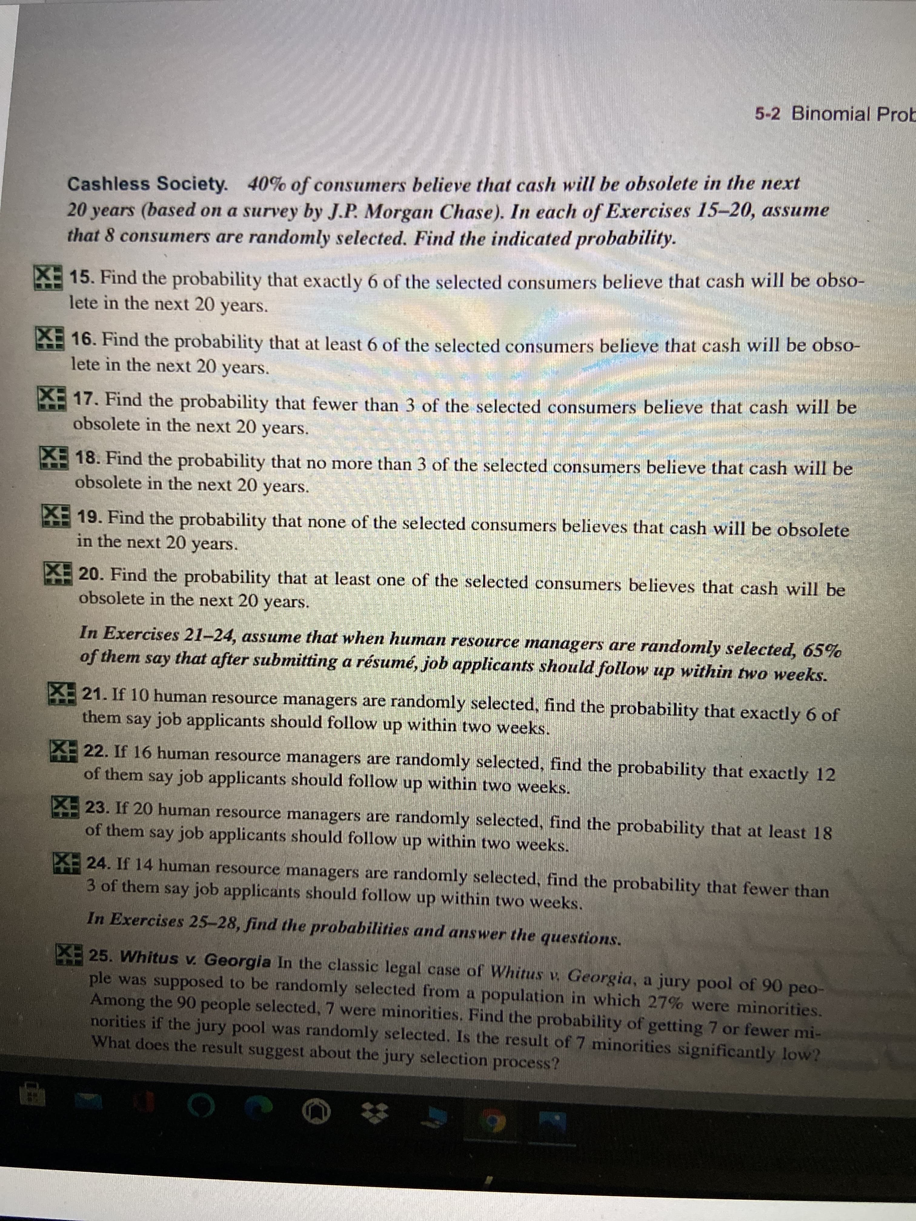 **Cashless Society**

**Context:** According to a survey by J.P. Morgan Chase, 40% of consumers believe that cash will be obsolete in the next 20 years. In each of the following exercises, assume that 8 consumers are randomly selected. The task is to find the indicated probability.

15. Find the probability that exactly 6 of the selected consumers believe that cash will be obsolete in the next 20 years.

16. Find the probability that at least 6 of the selected consumers believe that cash will be obsolete in the next 20 years.

17. Find the probability that fewer than 3 of the selected consumers believe that cash will be obsolete in the next 20 years.

18. Find the probability that no more than 3 of the selected consumers believe that cash will be obsolete in the next 20 years.

19. Find the probability that none of the selected consumers believes that cash will be obsolete in the next 20 years.

20. Find the probability that at least one of the selected consumers believes that cash will be obsolete in the next 20 years.

---

**Human Resource Managers Scenario**

**Context:** Assume that when human resource managers are randomly selected, 65% of them say that after submitting a résumé, job applicants should follow up within two weeks.

21. If 10 human resource managers are randomly selected, find the probability that exactly 6 of them say job applicants should follow up within two weeks.

22. If 16 human resource managers are randomly selected, find the probability that exactly 12 of them say job applicants should follow up within two weeks.

23. If 20 human resource managers are randomly selected, find the probability that at least 18 of them say job applicants should follow up within two weeks.

24. If 14 human resource managers are randomly selected, find the probability that fewer than 3 of them say job applicants should follow up within two weeks.

---

**Case Study: Whitus v. Georgia**

**Context:** In the classic legal case of *Whitus v. Georgia*, a jury pool of 90 people was supposed to be randomly selected from a population in which 27% were minorities. Among the 90 people selected, 7 were minorities.
   
25. Find the probability of getting 7 or fewer minorities if the jury pool was randomly selected. Is the result of 7 minorities significantly low? What does the result suggest about the jury selection process?