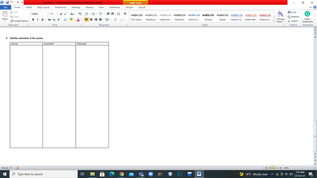 bartely by - Microsoft Word (Product Activation Failed)
Table Tools
File
Home
Insert
Page Layout
References
Mailings
Review
View
Grammarly
Design
Layout
% Cut
A Find
- 11
-
A A Aa
=。三, 章 T
A
Calibri
Aal
AaBbCcDc AaBbCcD AaBbCcD AaBbCcD AaBbCcD AaBbCcDc AaBbCcD AaBbCcD AABBCCDC AABBCCDE
E Copy
Сopy
abe Replace
Paste
B I U
abe x, x A
1 No Spaci. Heading 7
Change
Open
Grammarly
Subtle Em.. Emphasis
Intense E...
Strong
Quote
Intense Q... Subtle Ref...
Intense R...
Format Painter
Styles - Select -
Clipboard
Font
Paragraph
Styles
Editing
Grammarly
4. Identify constraints of the system
Source
Constraint
Rationale
Words: 77
目即 三
84% (-
(+)
7:53 AM
P Type here to search
Ps
DEV
18°C Mostly clear
G O 4) O
23-Oct-21
