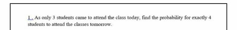 Lu As only 3 students came to attend the class today, find the probability for exactly 4
students to attend the classes tomorrow.
