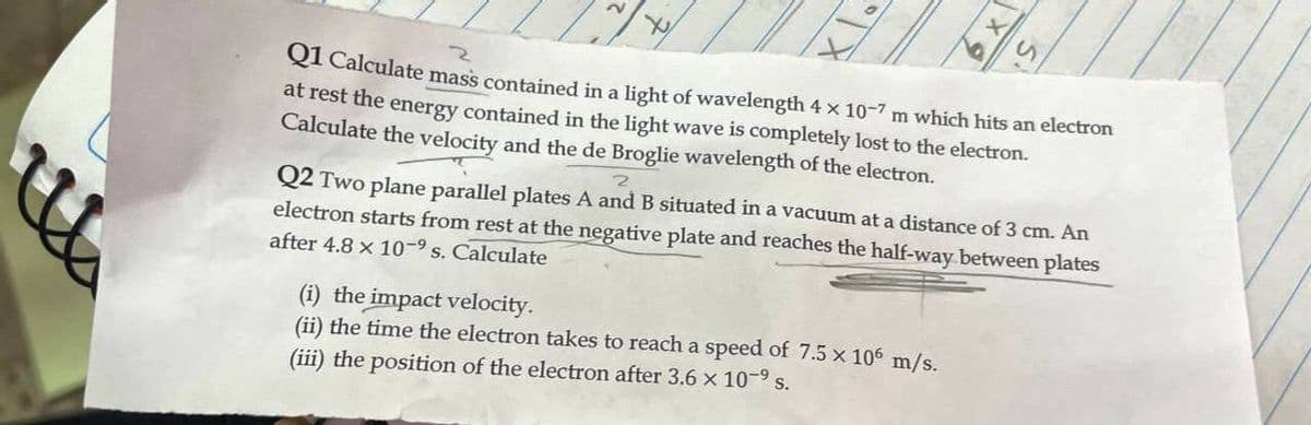 QI Calculate mass contained in a light of wavelength 4 x 10-7 m which hits an electron
at rest the energy contained in the light wave is completely lost to the electron.
Calculate the velocity and the de Broglie wavelength of the electron.
Q2 Two plane parallel plates A and B situated in a vacuum at a distance of 3 cm. An
electron starts from rest at the negative plate and reaches the half-way between plates
after 4.8 x 10-9 s. Calculate
(i) the impact velocity.
(ii) the time the electron takes to reach a speed of 7.5 x 106 m/s.
(iii) the position of the electron after 3.6 x 10-9 s.
