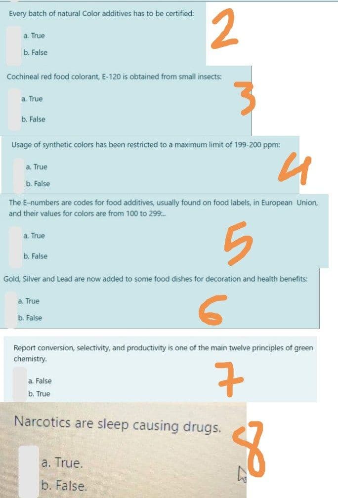 2
Every batch of natural Color additives has to be certified:
a. True
b. False
Cochineal red food colorant, E-120 is obtained from small insects:
a. True
b. False
Usage of synthetic colors has been restricted to a maximum limit of 199-200 ppm:
a. True
b. False
The E-numbers are codes for food additives, usually found on food labels, in European Union,
and their values for colors are from 100 to 299:.
a. True
b. False
Gold, Silver and Lead are now added to some food dishes for decoration and health benefits:
a. True
b. False
Report conversion, selectivity, and productivity is one of the main twelve principles of green
chemistry.
7
a. False
b. True
Narcotics are sleep causing drugs.
a. True.
b. False.
