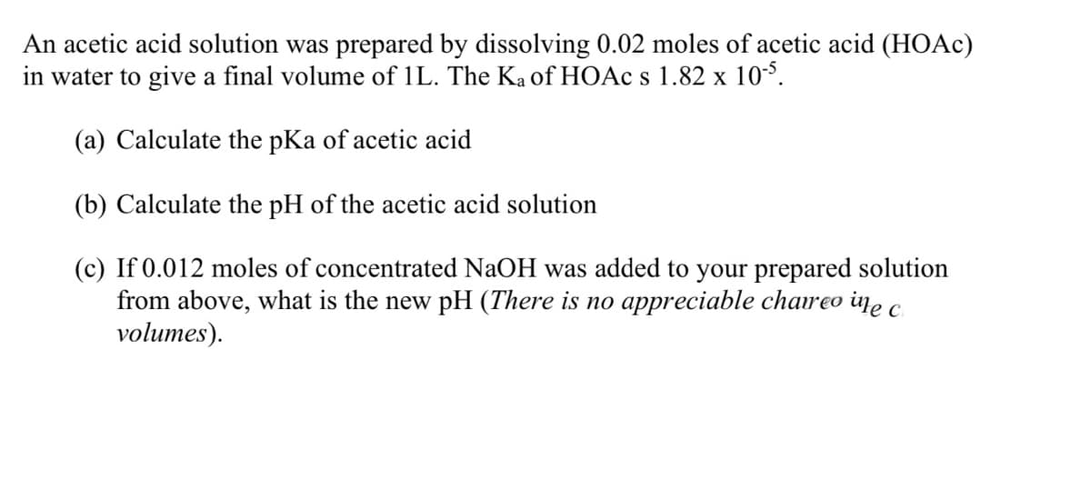 An acetic acid solution was prepared by dissolving 0.02 moles of acetic acid (HOAC)
in water to give a final volume of 1L. The Ka of HOAC s 1.82 x 10°.
(a) Calculate the pKa of acetic acid
(b) Calculate the pH of the acetic acid solution
(c) If 0.012 moles of concentrated NaOH was added to your prepared solution
from above, what is the new pH (There is no appreciable chareo ine
volumes).
