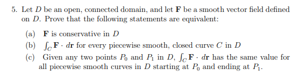 5. Let D be an open, connected domain, and let F be a smooth vector field defined
on D. Prove that the following statements are equivalent:
(a) F is conservative in D
(b) SoF· dr for every piecewise smooth, closed curve C in D
(c) Given any two points Po and P in D, ſ,F· dr has the same value for
all piecewise smooth curves in D starting at Po and ending at P.
