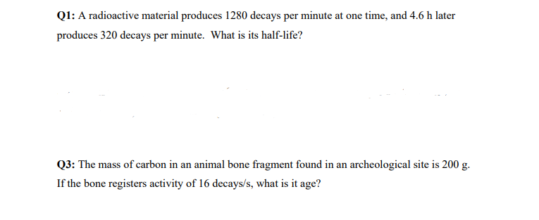 Ql: A radioactive material produces 1280 decays per minute at one time, and 4.6 h later
produces 320 decays per minute. What is its half-life?
Q3: The mass of carbon in an animal bone fragment found in an archeological site is 200 g.
If the bone registers activity of 16 decays/s, what is it age?
