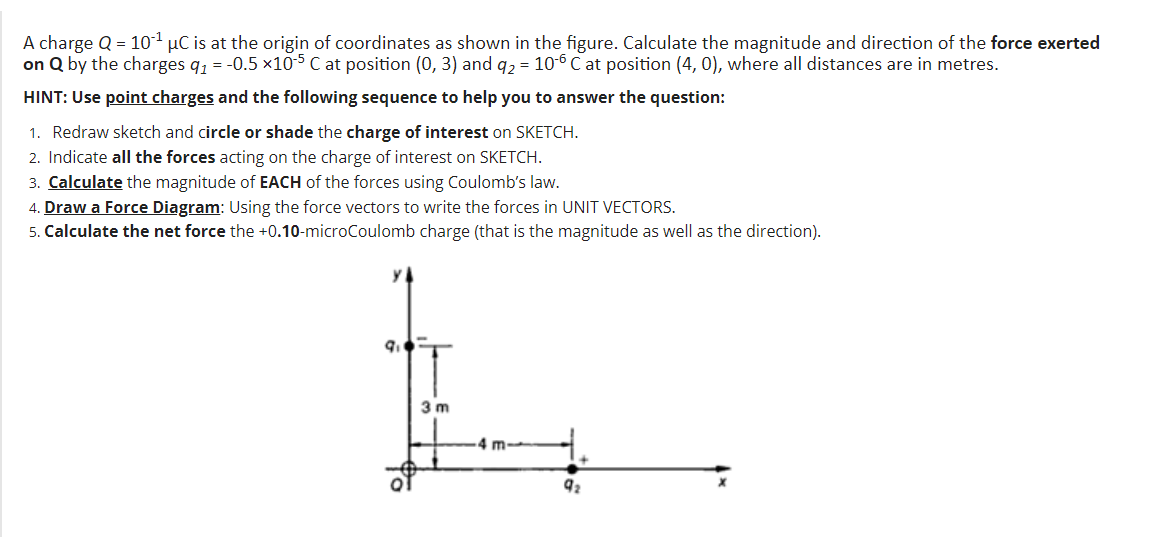 A charge Q = 101 µC is at the origin of coordinates as shown in the figure. Calculate the magnitude and direction of the force exerted
on Q by the charges q, = -0.5 ×105 C at position (0, 3) and q2 = 10-6 C at position (4, 0), where all distances are in metres.
HINT: Use point charges and the following sequence to help you to answer the question:
1. Redraw sketch and circle or shade the charge of interest on SKETCH.
2. Indicate all the forces acting on the charge of interest on SKETCH.
3. Calculate the magnitude of EACH of the forces using Coulomb's law.
4. Draw a Force Diagram: Using the force vectors to write the forces in UNIT VECTORS.
5. Calculate the net force the +0.10-microCoulomb charge (that is the magnitude as well as the direction).
3 m
4 m-
