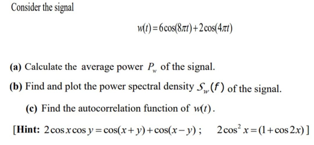 Consider the signal
m(t) = 6cos(87t)+2cos(47t)
(a) Calculate the average power P, of the signal.
(b) Find and plot the power spectral density S„(f) of the signal.
W
(c) Find the autocorrelation function of w(t).
[Hint: 2cosxcos y = cos(x+y)+cos(x- y); 2cos² x=(1+cos 2x)]
