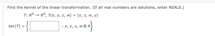 Find the kernel of the linear transformation. (If all real numbers are solutions, enter REALS.)
T: R4
R4, T(x, y, z, w) = (x, z, w, y)
ker(7)
={[
=
→
: X, Y, Z, WER}
z,