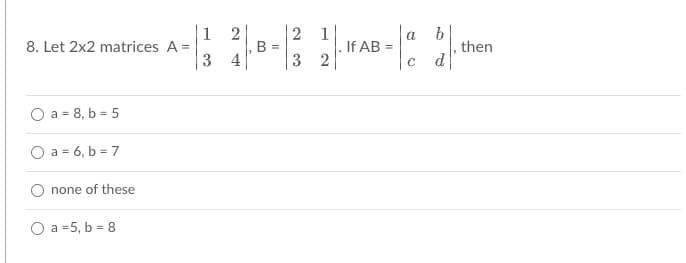 The problem involves matrix multiplication of two 2x2 matrices:

Matrix \( A \) is defined as:
\[
A = \begin{pmatrix} 1 & 2 \\ 3 & 4 \end{pmatrix}
\]

Matrix \( B \) is defined as:
\[
B = \begin{pmatrix} 2 & 1 \\ 3 & 2 \end{pmatrix}
\]

The task is to compute the product of matrices \( A \) and \( B \), i.e., \( AB = \begin{pmatrix} a & b \\ c & d \end{pmatrix} \).

The question asks to find the values of \( a \) and \( b \) from the following options:

- \( a = 8, b = 5 \)
- \( a = 6, b = 7 \)
- none of these
- \( a = 5, b = 8 \)