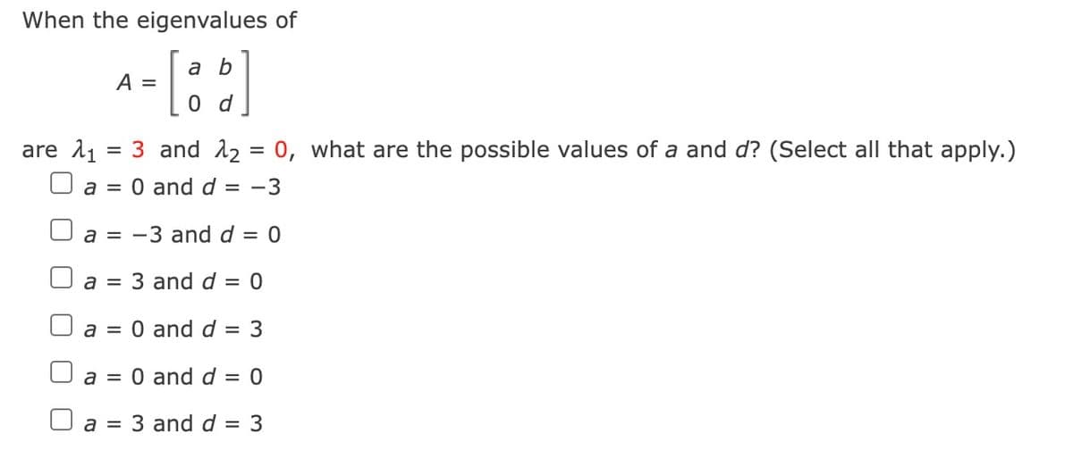 When the eigenvalues of
[a b]
d
A =
are 1₁
3 and 12₂
a = 0 and d = -3
a = -3 and d = 0
a = 3 and d = 0
=
=
a = 0 and d = 3
a = 0 and d = 0
3 and d = 3
a =
0, what are the possible values of a and d? (Select all that apply.)