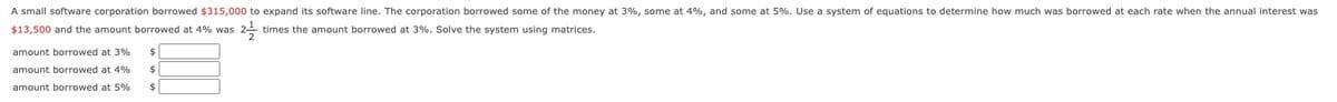 A small software corporation borrowed $315,000 to expand its software line. The corporation borrowed some of the money at 3%, some at 4%, and some at 5%. Use a system of equations to determine how much was borrowed at each rate when the annual interest was
$13,500 and the amount borrowed at 4% was
22/12/2012
times the amount borrowed at 3%. Solve the system using matrices.
amount borrowed at 3% $
amount borrowed at 4% $
amount borrowed at 5% $