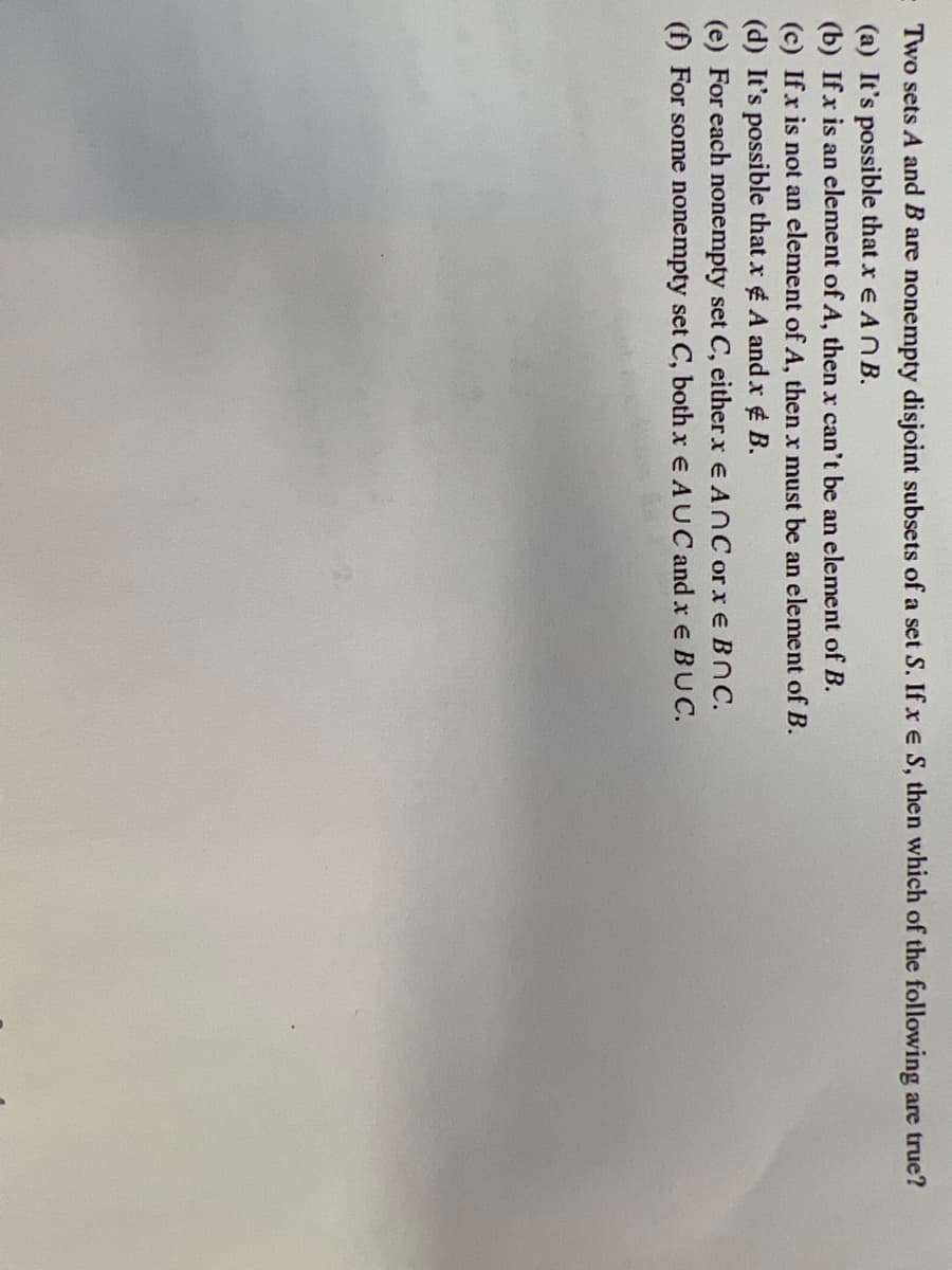 Two sets A and B are nonempty disjoint subsets of a set S. If x e S, then which of the following are true?
(a) It's possible that x e ANB.
(b) Ifx is an element of A, then x can't be an element of B.
(c) If x is not an element of A, then x must be an element of B.
(d) It's possible that x ¢ A and x ¢ B.
(e) For each nonempty set C, eitherx e AnC orxe BNC.
(f) For some nonempty set C, both x e AUC and x e BUC.
