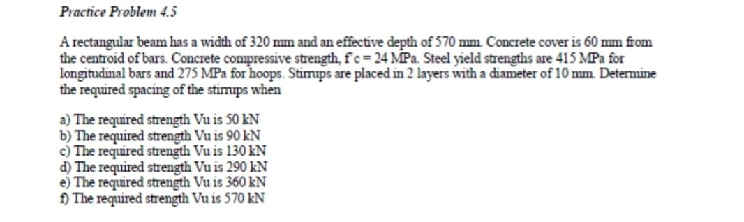 Practice Problem 4.5
A rectangular beam has a width of 320 mm and an effective depth of 570 mm. Concrete cover is 60 mm from
the centroid of bars. Concrete compressive strength, f'c= 24 MPa. Steel yield strengths are 415 MPa for
longitudinal bars and 275 MPa for hoops. Stimups are placed in 2 layers with a diameter of 10 mm. Detemine
the required spacing of the stimups when
a) The required strength Vu is 50 kN
b) The required strength Vu is 90 kN
c) The required strength Vu is 130 kN
d) The required strength Vu is 290 kN
e) The required strength Vu is 360 kN
f) The required strength Vu is 570 kN
